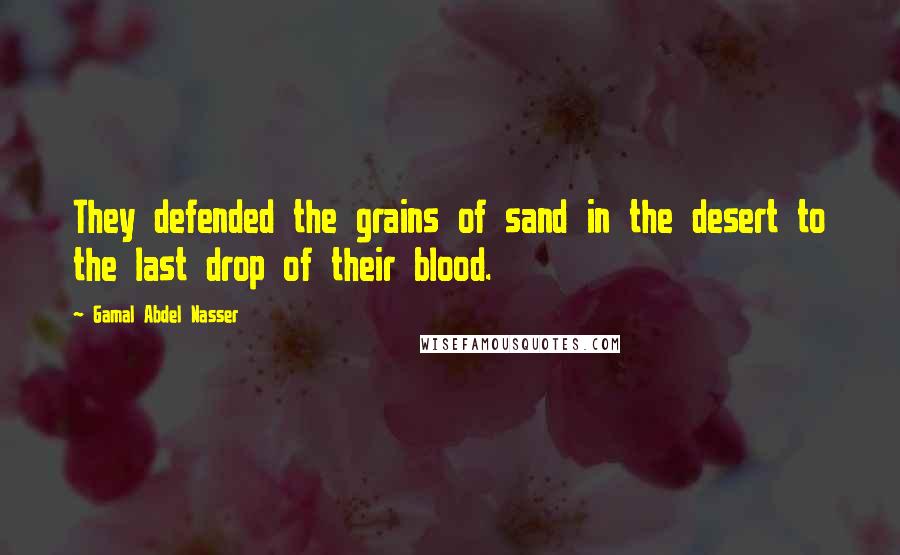 Gamal Abdel Nasser Quotes: They defended the grains of sand in the desert to the last drop of their blood.