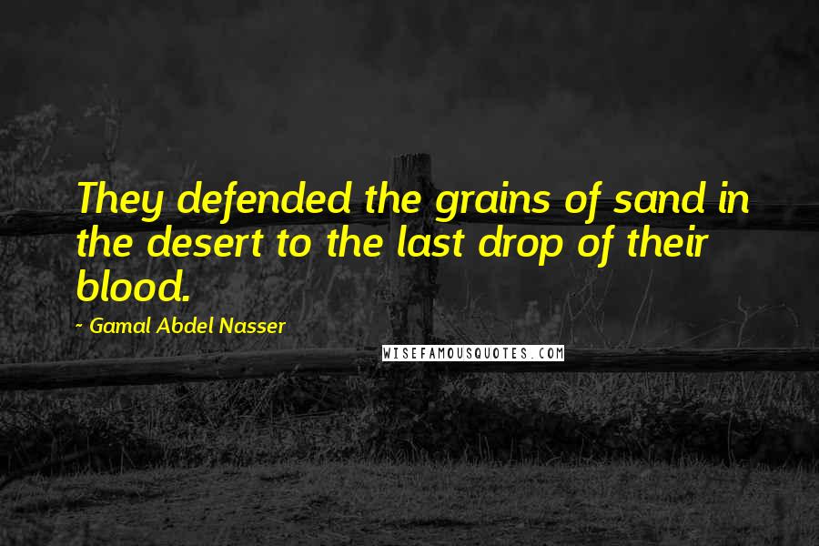 Gamal Abdel Nasser Quotes: They defended the grains of sand in the desert to the last drop of their blood.