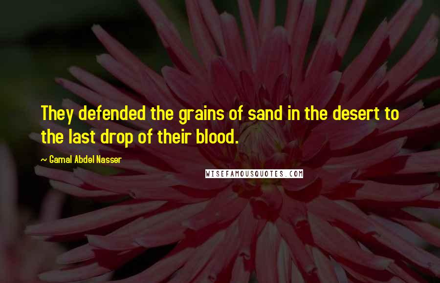 Gamal Abdel Nasser Quotes: They defended the grains of sand in the desert to the last drop of their blood.