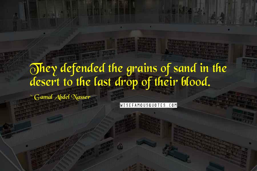 Gamal Abdel Nasser Quotes: They defended the grains of sand in the desert to the last drop of their blood.