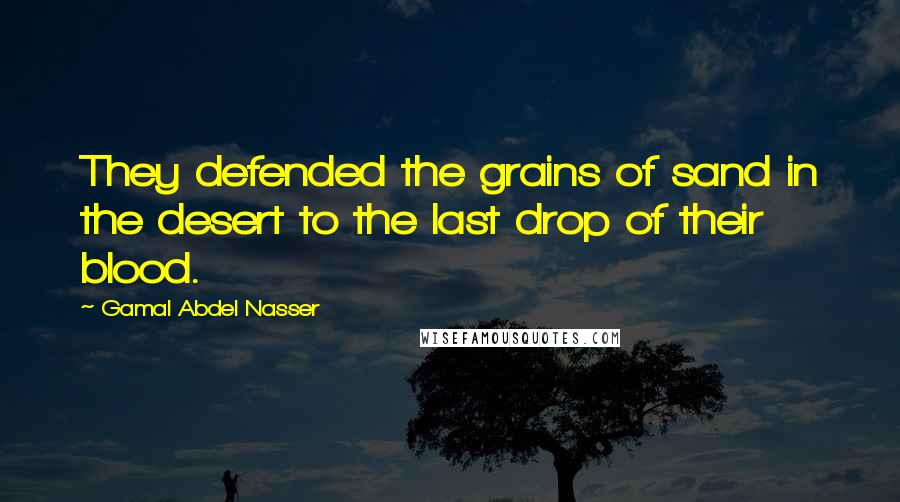 Gamal Abdel Nasser Quotes: They defended the grains of sand in the desert to the last drop of their blood.