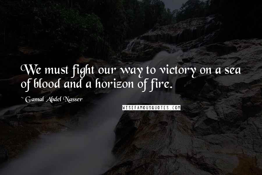 Gamal Abdel Nasser Quotes: We must fight our way to victory on a sea of blood and a horizon of fire.