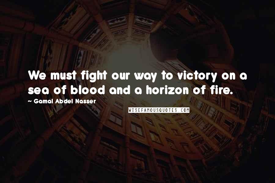 Gamal Abdel Nasser Quotes: We must fight our way to victory on a sea of blood and a horizon of fire.