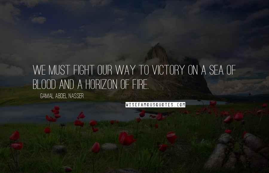 Gamal Abdel Nasser Quotes: We must fight our way to victory on a sea of blood and a horizon of fire.