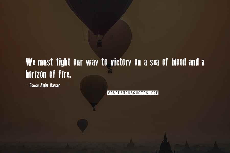 Gamal Abdel Nasser Quotes: We must fight our way to victory on a sea of blood and a horizon of fire.