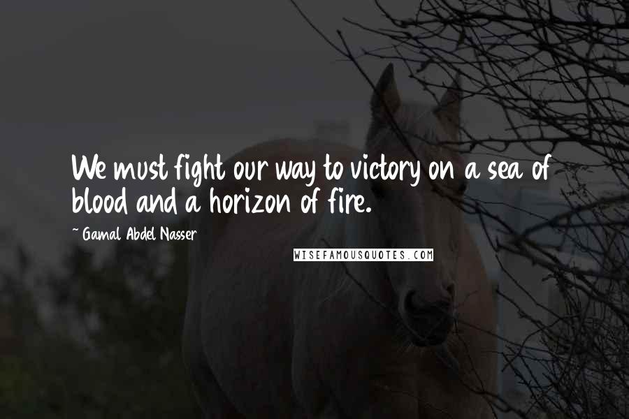 Gamal Abdel Nasser Quotes: We must fight our way to victory on a sea of blood and a horizon of fire.