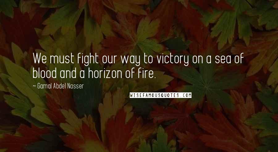 Gamal Abdel Nasser Quotes: We must fight our way to victory on a sea of blood and a horizon of fire.