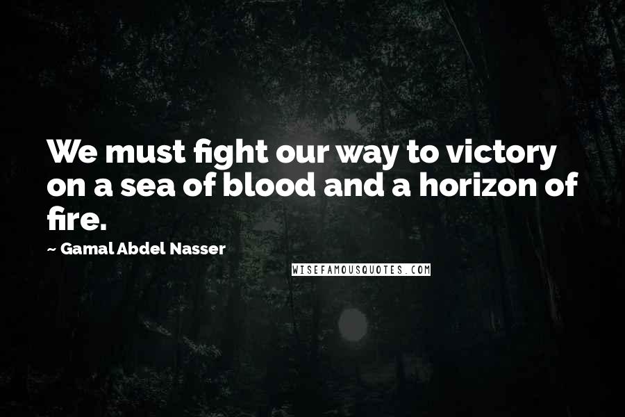 Gamal Abdel Nasser Quotes: We must fight our way to victory on a sea of blood and a horizon of fire.