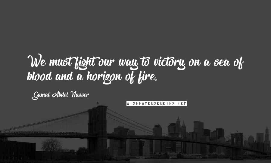 Gamal Abdel Nasser Quotes: We must fight our way to victory on a sea of blood and a horizon of fire.