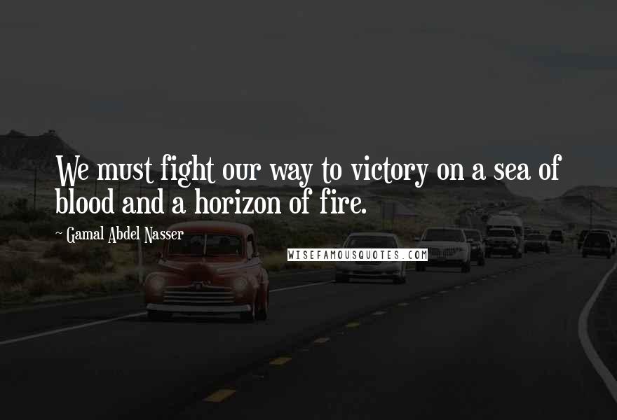 Gamal Abdel Nasser Quotes: We must fight our way to victory on a sea of blood and a horizon of fire.