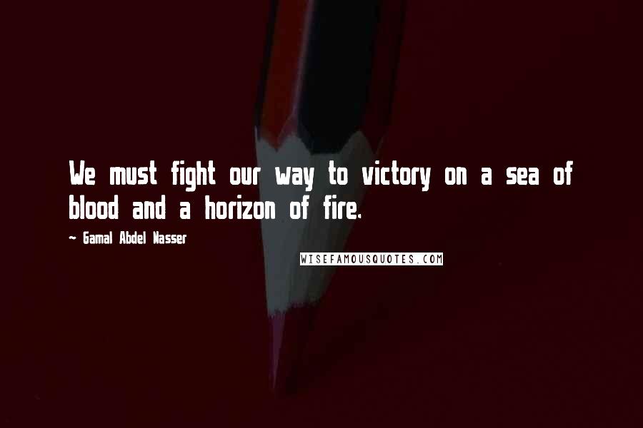 Gamal Abdel Nasser Quotes: We must fight our way to victory on a sea of blood and a horizon of fire.