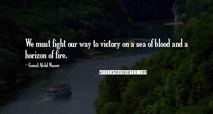 Gamal Abdel Nasser Quotes: We must fight our way to victory on a sea of blood and a horizon of fire.