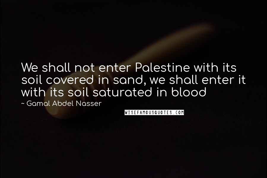 Gamal Abdel Nasser Quotes: We shall not enter Palestine with its soil covered in sand, we shall enter it with its soil saturated in blood