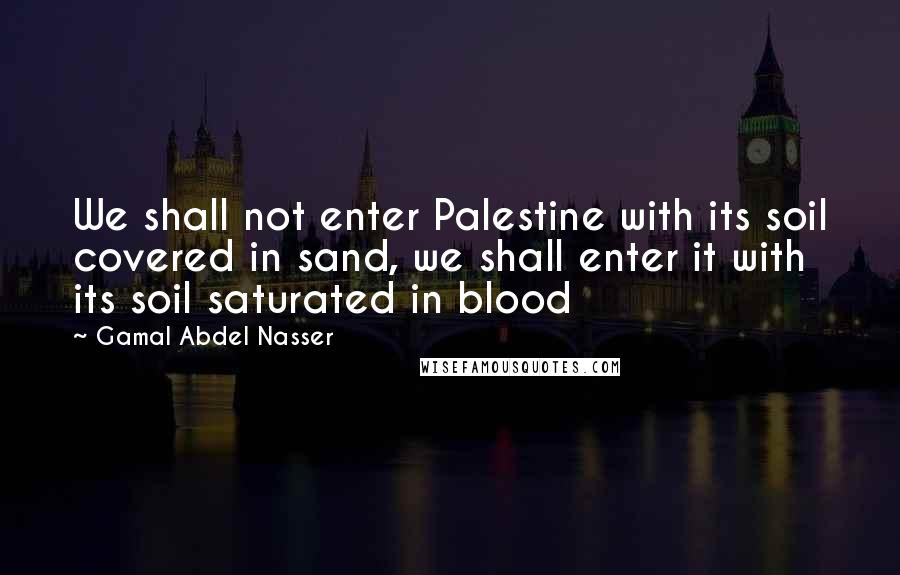 Gamal Abdel Nasser Quotes: We shall not enter Palestine with its soil covered in sand, we shall enter it with its soil saturated in blood