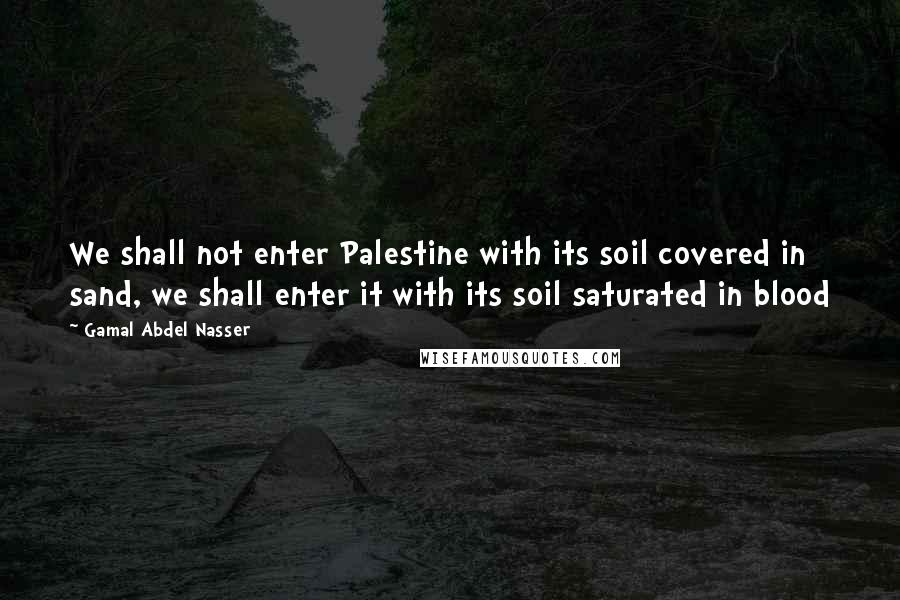 Gamal Abdel Nasser Quotes: We shall not enter Palestine with its soil covered in sand, we shall enter it with its soil saturated in blood