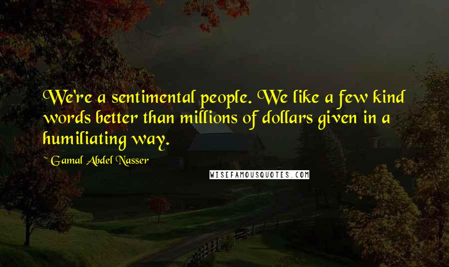 Gamal Abdel Nasser Quotes: We're a sentimental people. We like a few kind words better than millions of dollars given in a humiliating way.