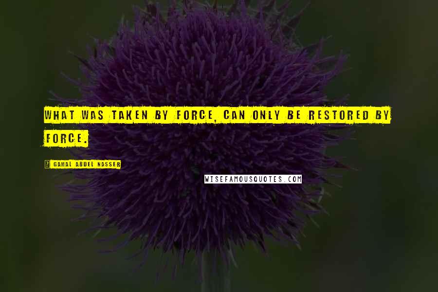 Gamal Abdel Nasser Quotes: What was taken by force, can only be restored by force.