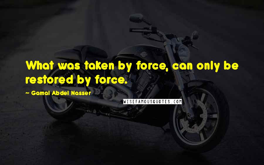 Gamal Abdel Nasser Quotes: What was taken by force, can only be restored by force.