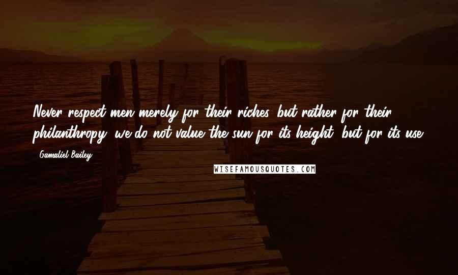 Gamaliel Bailey Quotes: Never respect men merely for their riches, but rather for their philanthropy; we do not value the sun for its height, but for its use.
