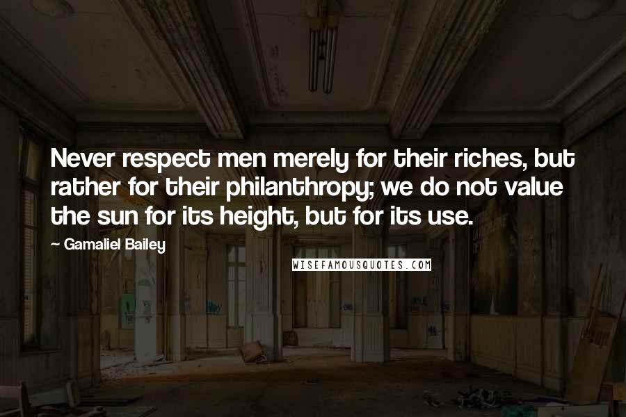 Gamaliel Bailey Quotes: Never respect men merely for their riches, but rather for their philanthropy; we do not value the sun for its height, but for its use.