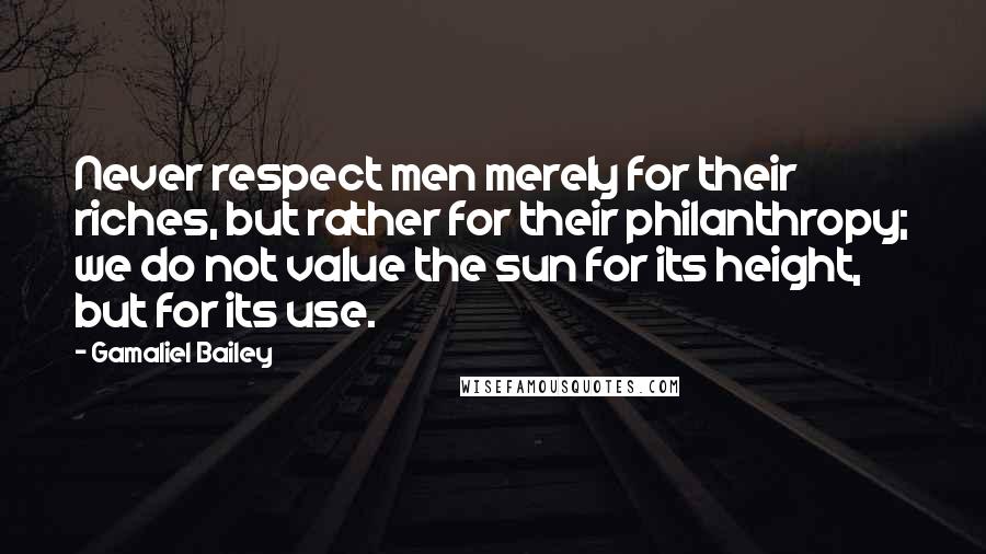 Gamaliel Bailey Quotes: Never respect men merely for their riches, but rather for their philanthropy; we do not value the sun for its height, but for its use.