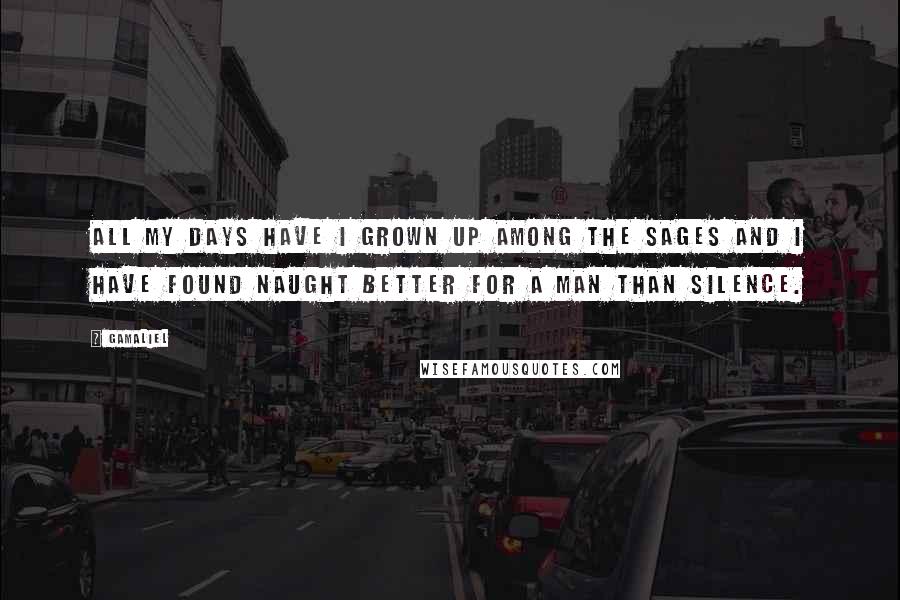 Gamaliel Quotes: All my days have I grown up among the Sages and I have found naught better for a man than silence.