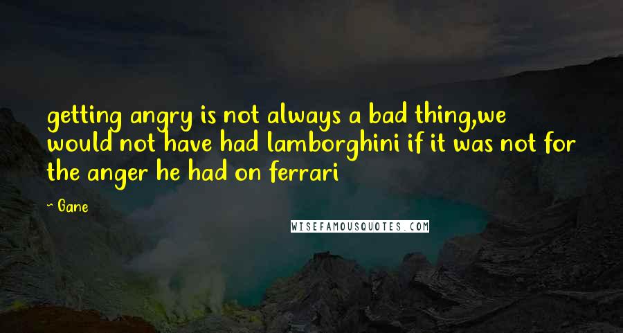 Gane Quotes: getting angry is not always a bad thing,we would not have had lamborghini if it was not for the anger he had on ferrari