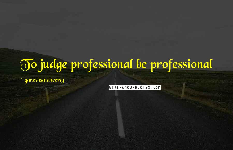 Ganeshsaidheeraj Quotes: To judge professional be professional