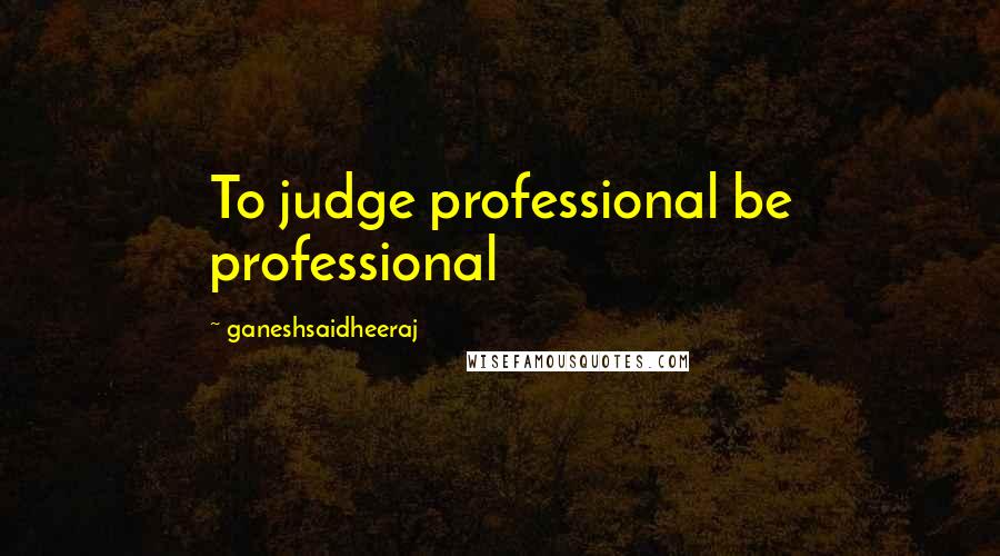 Ganeshsaidheeraj Quotes: To judge professional be professional