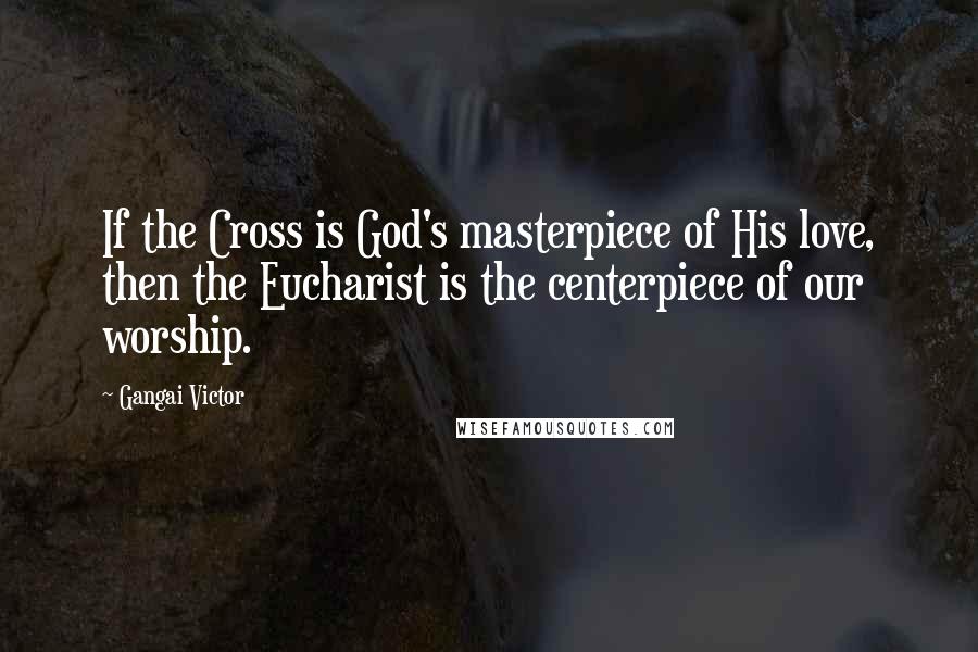 Gangai Victor Quotes: If the Cross is God's masterpiece of His love, then the Eucharist is the centerpiece of our worship.