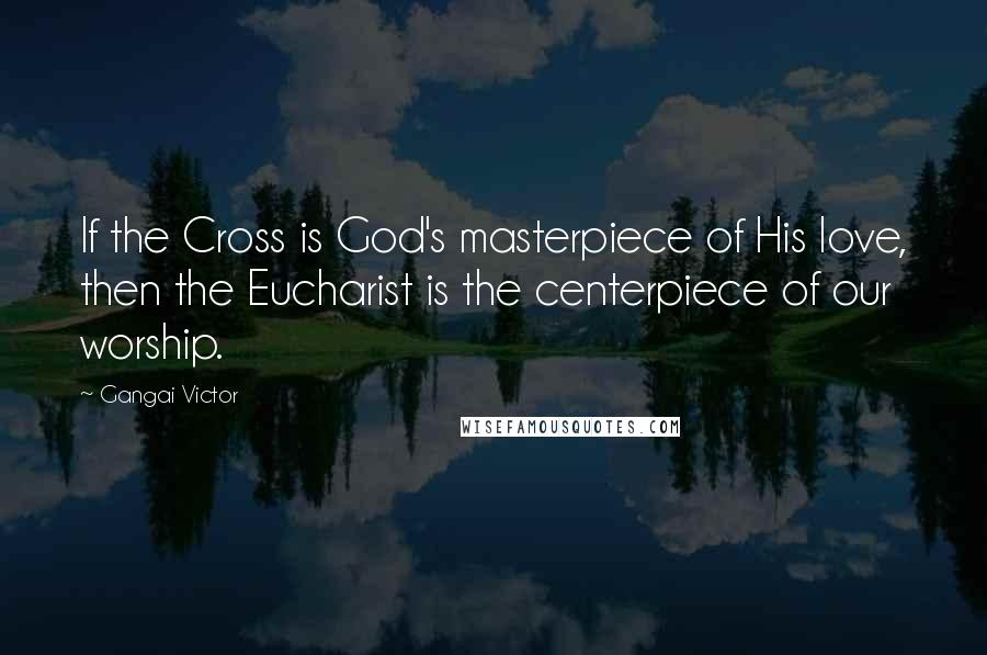 Gangai Victor Quotes: If the Cross is God's masterpiece of His love, then the Eucharist is the centerpiece of our worship.