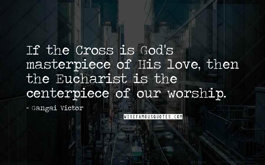 Gangai Victor Quotes: If the Cross is God's masterpiece of His love, then the Eucharist is the centerpiece of our worship.