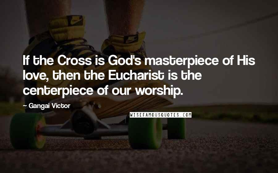 Gangai Victor Quotes: If the Cross is God's masterpiece of His love, then the Eucharist is the centerpiece of our worship.