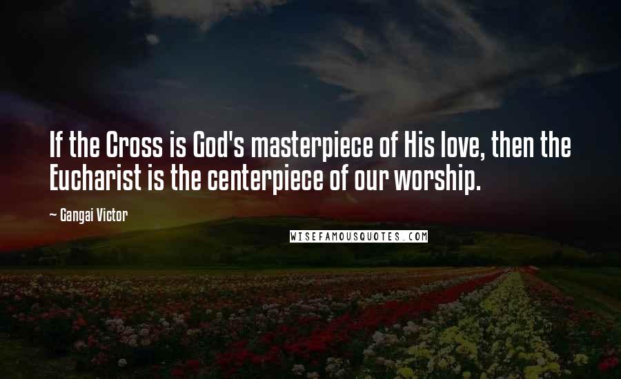 Gangai Victor Quotes: If the Cross is God's masterpiece of His love, then the Eucharist is the centerpiece of our worship.