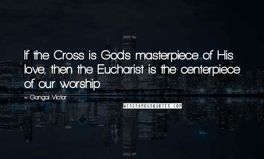 Gangai Victor Quotes: If the Cross is God's masterpiece of His love, then the Eucharist is the centerpiece of our worship.