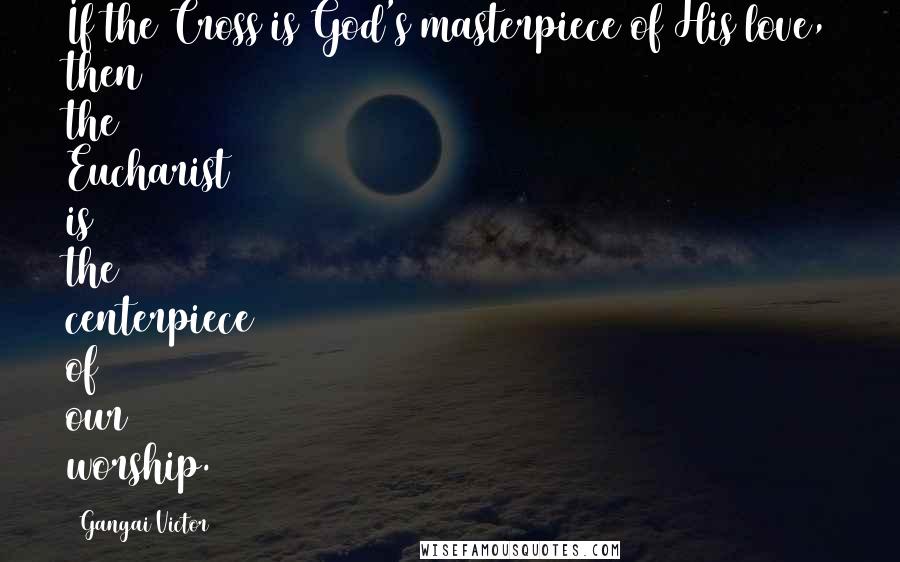 Gangai Victor Quotes: If the Cross is God's masterpiece of His love, then the Eucharist is the centerpiece of our worship.