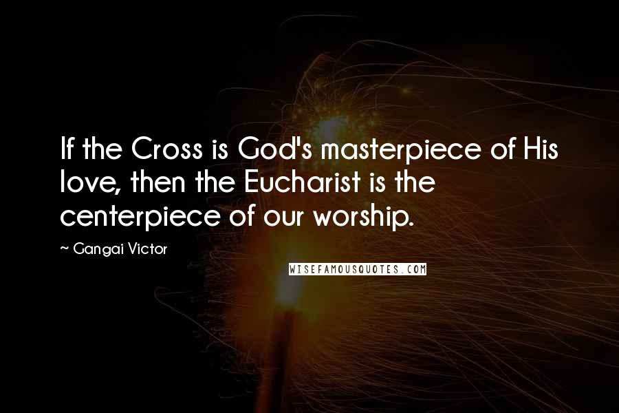 Gangai Victor Quotes: If the Cross is God's masterpiece of His love, then the Eucharist is the centerpiece of our worship.