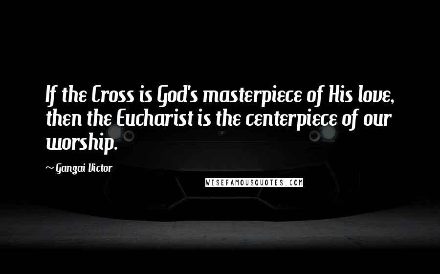 Gangai Victor Quotes: If the Cross is God's masterpiece of His love, then the Eucharist is the centerpiece of our worship.