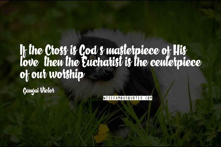 Gangai Victor Quotes: If the Cross is God's masterpiece of His love, then the Eucharist is the centerpiece of our worship.