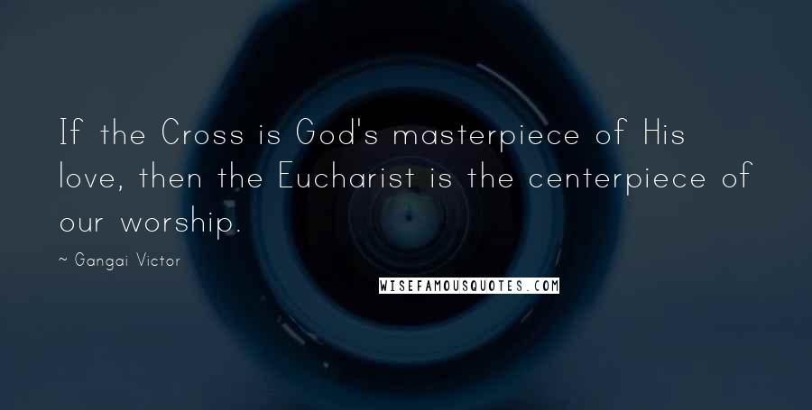 Gangai Victor Quotes: If the Cross is God's masterpiece of His love, then the Eucharist is the centerpiece of our worship.