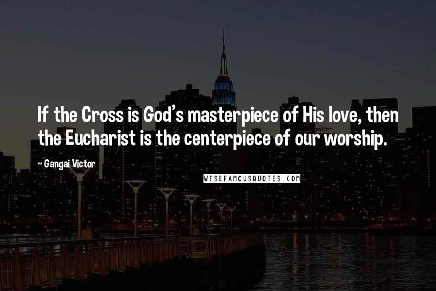 Gangai Victor Quotes: If the Cross is God's masterpiece of His love, then the Eucharist is the centerpiece of our worship.