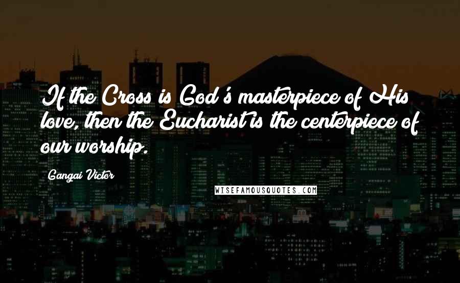 Gangai Victor Quotes: If the Cross is God's masterpiece of His love, then the Eucharist is the centerpiece of our worship.