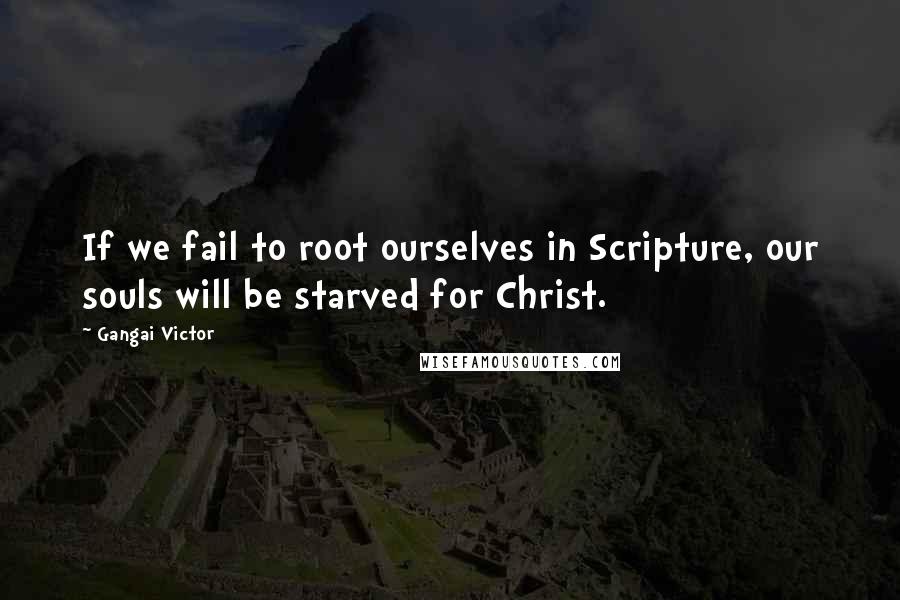 Gangai Victor Quotes: If we fail to root ourselves in Scripture, our souls will be starved for Christ.