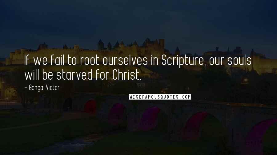 Gangai Victor Quotes: If we fail to root ourselves in Scripture, our souls will be starved for Christ.