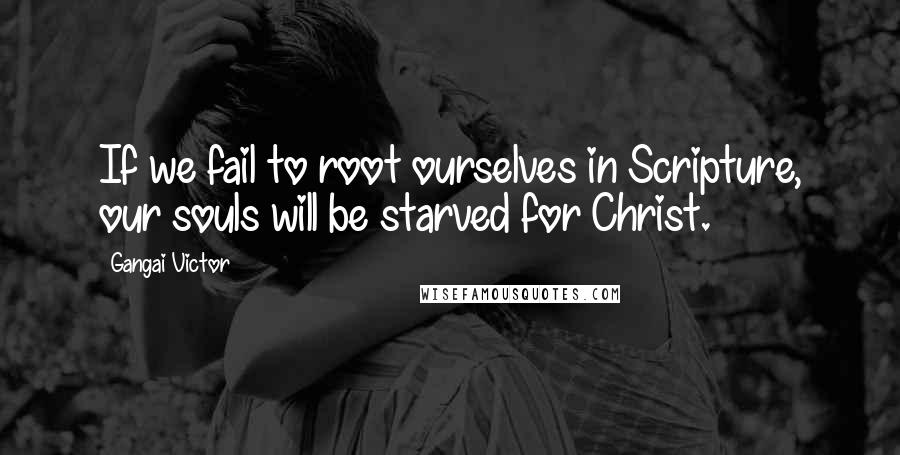 Gangai Victor Quotes: If we fail to root ourselves in Scripture, our souls will be starved for Christ.