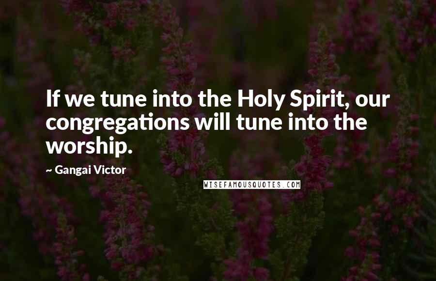 Gangai Victor Quotes: If we tune into the Holy Spirit, our congregations will tune into the worship.
