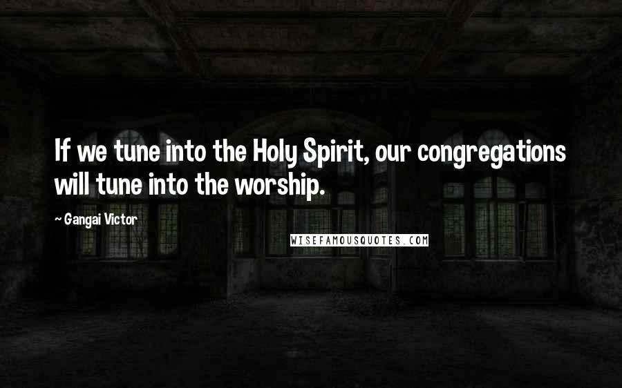 Gangai Victor Quotes: If we tune into the Holy Spirit, our congregations will tune into the worship.