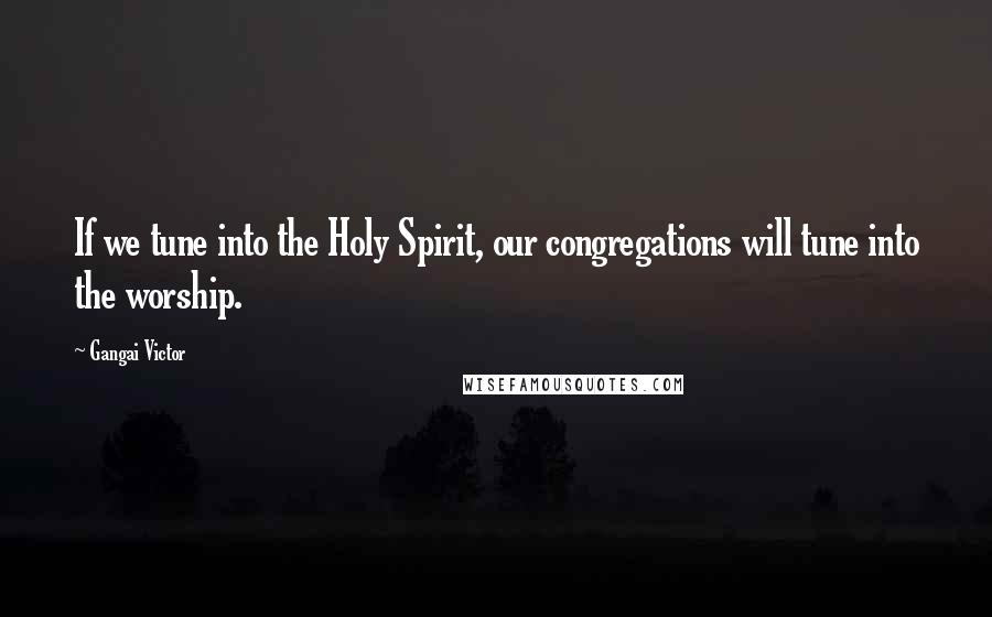 Gangai Victor Quotes: If we tune into the Holy Spirit, our congregations will tune into the worship.