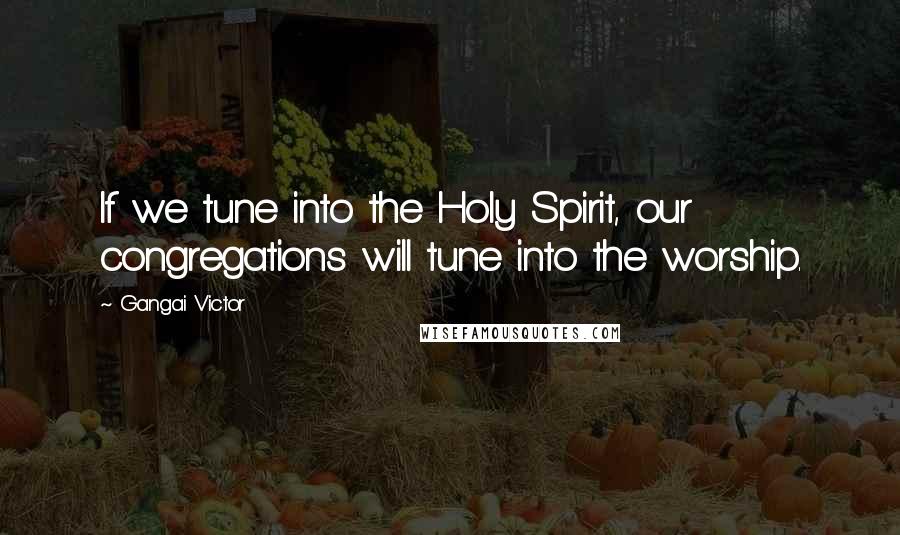 Gangai Victor Quotes: If we tune into the Holy Spirit, our congregations will tune into the worship.