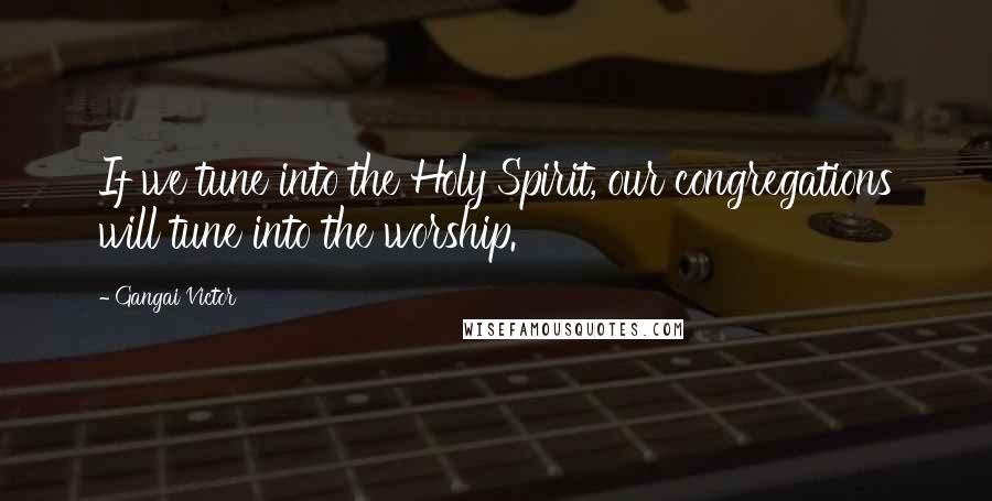 Gangai Victor Quotes: If we tune into the Holy Spirit, our congregations will tune into the worship.